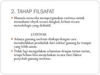 2. TAHAP FILSAFAT
 Manusia mencoba mempergunakan rasionya untuk
memahami obyek secara dangkal, belum secara
metodologis yang definitif.
CONTOH
 Adanya gunung meletus disikapi dengan cara
memindahkan penduduk dari sekitar gunung ke tempat
yang lebih aman.
 Tidak lagi mengadakan selamatan dengan tarian-tarian,
tetapi belum bisa menjelaskan secara rinci faktor
penyebab gunung meletus.
 