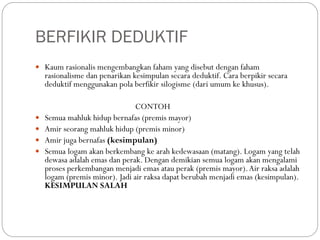 BERFIKIR DEDUKTIF
 Kaum rasionalis mengembangkan faham yang disebut dengan faham
rasionalisme dan penarikan kesimpulan secara deduktif. Cara berpikir secara
deduktif menggunakan pola berfikir silogisme (dari umum ke khusus).
CONTOH
 Semua mahluk hidup bernafas (premis mayor)
 Amir seorang mahluk hidup (premis minor)
 Amir juga bernafas (kesimpulan)
 Semua logam akan berkembang ke arah kedewasaan (matang). Logam yang telah
dewasa adalah emas dan perak. Dengan demikian semua logam akan mengalami
proses perkembangan menjadi emas atau perak (premis mayor).Air raksa adalah
logam (premis minor). Jadi air raksa dapat berubah menjadi emas (kesimpulan).
KESIMPULAN SALAH
 