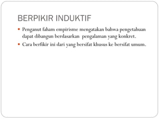 BERPIKIR INDUKTIF
 Penganut faham empirisme mengatakan bahwa pengetahuan
dapat dibangun berdasarkan pengalaman yang konkret.
 Cara berfikir ini dari yang bersifat khusus ke bersifat umum.
 