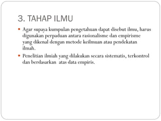 3. TAHAP ILMU
 Agar supaya kumpulan pengetahuan dapat disebut ilmu, harus
digunakan perpaduan antara rasionalisme dan empirisme
yang dikenal dengan metode keilmuan atau pendekatan
ilmah.
 Penelitian ilmiah yang dilakukan secara sistematis, terkontrol
dan berdasarkan atas data empiris.
 