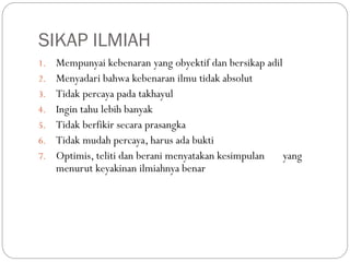 SIKAP ILMIAH
1. Mempunyai kebenaran yang obyektif dan bersikap adil
2. Menyadari bahwa kebenaran ilmu tidak absolut
3. Tidak percaya pada takhayul
4. Ingin tahu lebih banyak
5. Tidak berfikir secara prasangka
6. Tidak mudah percaya, harus ada bukti
7. Optimis, teliti dan berani menyatakan kesimpulan yang
menurut keyakinan ilmiahnya benar
 