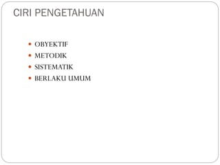 CIRI PENGETAHUAN
 OBYEKTIF
 METODIK
 SISTEMATIK
 BERLAKU UMUM
 