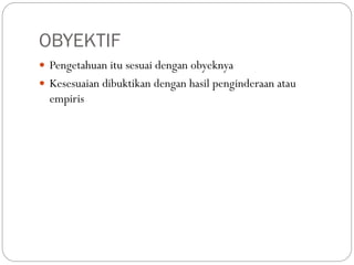 OBYEKTIF
 Pengetahuan itu sesuai dengan obyeknya
 Kesesuaian dibuktikan dengan hasil penginderaan atau
empiris
 