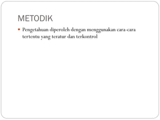 METODIK
 Pengetahuan diperoleh dengan menggunakan cara-cara
tertentu yang teratur dan terkontrol
 