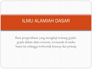 Ilmu pengetahuan yang mengkaji tentang gejala-
gejala dalam alam semesta, termasuk di muka
bumi ini sehingga terbentuk konsep dan prinsip
ILMU ALAMIAH DASAR
 