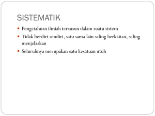 SISTEMATIK
 Pengetahuan ilmiah tersusun dalam suatu sistem
 Tidak berdiri sendiri, satu sama lain saling berkaitan, saling
menjelaskan
 Seluruhnya merupakan satu kesatuan utuh
 