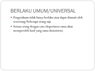 BERLAKU UMUM/UNIVERSAL
 Pengetahuan tidak hanya berlaku atau dapat diamati oleh
seseorang/beberapa orang saja
 Semua orang dengan cara eksperimen sama akan
memperoleh hasil yang sama (konsisten)
 