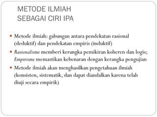 METODE ILMIAH
SEBAGAI CIRI IPA
 Metode ilmiah: gabungan antara pendekatan rasional
(deduktif) dan pendekatan empiris (induktif)
 Rasionalisme memberi kerangka pemikiran koheren dan logis;
Empirisme memastikan kebenaran dengan kerangka pengujian
 Metode ilmiah akan menghasilkan pengetahuan ilmiah
(konsisten, sistematik, dan dapat diandalkan karena telah
diuji secara empirik)
 