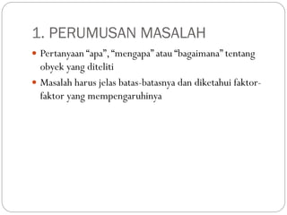 1. PERUMUSAN MASALAH
 Pertanyaan “apa”,“mengapa” atau “bagaimana” tentang
obyek yang diteliti
 Masalah harus jelas batas-batasnya dan diketahui faktor-
faktor yang mempengaruhinya
 