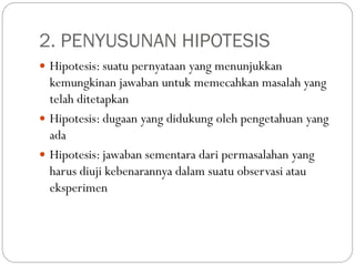 2. PENYUSUNAN HIPOTESIS
 Hipotesis: suatu pernyataan yang menunjukkan
kemungkinan jawaban untuk memecahkan masalah yang
telah ditetapkan
 Hipotesis: dugaan yang didukung oleh pengetahuan yang
ada
 Hipotesis: jawaban sementara dari permasalahan yang
harus diuji kebenarannya dalam suatu observasi atau
eksperimen
 
