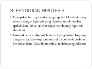 3. PENGUJIAN HIPOTESIS
 Merupakan berbagai usaha pengumpulan fakta-fakta yang
relevan dengan hipotesis yang diajukan untuk melihat
apakah fakta-fakta tersebut dapat mendukung hipotesis
atau tidak
 Fakta-fakta dapat diperoleh melalui pengamatan langsung
dengan mata/teleskop atau melalui uji coba/eksperimen,
kemudian fakta-fakta dikumpulkan melalui penginderaan
 