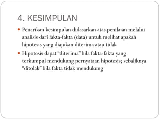4. KESIMPULAN
 Penarikan kesimpulan didasarkan atas penilaian melalui
analisis dari fakta-fakta (data) untuk melihat apakah
hipotesis yang diajukan diterima atau tidak
 Hipotesis dapat “diterima” bila fakta-fakta yang
terkumpul mendukung pernyataan hipotesis; sebaliknya
“ditolak” bila fakta tidak mendukung
 
