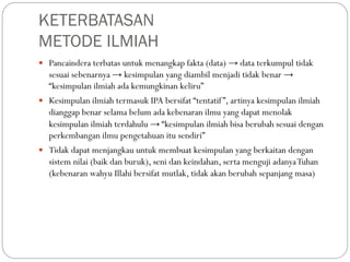 KETERBATASAN
METODE ILMIAH
 Pancaindera terbatas untuk menangkap fakta (data) → data terkumpul tidak
sesuai sebenarnya → kesimpulan yang diambil menjadi tidak benar →
“kesimpulan ilmiah ada kemungkinan keliru”
 Kesimpulan ilmiah termasuk IPA bersifat “tentatif”, artinya kesimpulan ilmiah
dianggap benar selama belum ada kebenaran ilmu yang dapat menolak
kesimpulan ilmiah terdahulu → “kesimpulan ilmiah bisa berubah sesuai dengan
perkembangan ilmu pengetahuan itu sendiri”
 Tidak dapat menjangkau untuk membuat kesimpulan yang berkaitan dengan
sistem nilai (baik dan buruk), seni dan keindahan, serta menguji adanyaTuhan
(kebenaran wahyu Illahi bersifat mutlak, tidak akan berubah sepanjang masa)
 