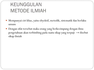 KEUNGGULAN
METODE ILMIAH
 Mempunyai ciri khas, yaitu obyektif, metodik, sistematik dan berlaku
umum
 Dengan sifat tersebut maka orang yang berkecimpung dengan ilmu
pengetahuan akan terbimbing pada suatu sikap yang terpuji → disebut
sikap ilmiah
 