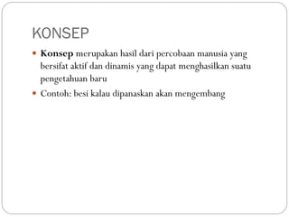 KONSEP
 Konsep merupakan hasil dari percobaan manusia yang
bersifat aktif dan dinamis yang dapat menghasilkan suatu
pengetahuan baru
 Contoh: besi kalau dipanaskan akan mengembang
 