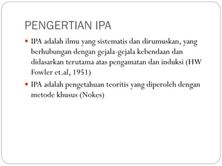PENGERTIAN IPA
 IPA adalah ilmu yang sistematis dan dirumuskan, yang
berhubungan dengan gejala-gejala kebendaan dan
didasarkan terutama atas pengamatan dan induksi (HW
Fowler et.al, 1951)
 IPA adalah pengetahuan teoritis yang diperoleh dengan
metode khusus (Nokes)
 