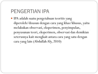 PENGERTIAN IPA
 IPA adalah suatu pengetahuan teoritis yang
diperoleh/disusun dengan cara yang khas/khusus, yaitu
melakukan observasi, eksperimen, penyimpulan,
penyusunan teori, eksperimen, observasi dan demikian
seterusnya kait mengkait antara cara yang satu dengan
cara yang lain (AbdullahAly, 2010)
 
