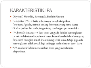 KARAKTERISTIK IPA
 Obyektif, Metodik, Sistematik, Berlaku Umum
 Relativitas IPA → fakta sebenarnya mendeskripsikan
fenomena/gejala, namun kadang fenomena yang sama dapat
dideksripsikan berbeda; tergantung pandangan perumus fakta
 IPA bersifat dinamis → dari teori yang ada dibuka kemungkinan
untuk melakukan eksperimen baru, kemudian dari data baru yang
diperoleh mungkin masih mendukung teori lama, tetapi juga ada
kemungkinan tidak cocok lagi sehingga perlu disusun teori baru
 “IPA modern” lebih menekankan teori yang mendahului
eksperimen
 