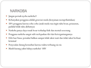 NARKOBA
 Jangan pernah nyoba narkoba??
 Kebanyakan pengguna adalah generasi muda (kenyataan memprihatinkan)
 50% pengguna karena coba-coba (anak muda rasa ingin tahu besar, penasaran,
padahal tidak tahu akibatnya)
 Narkoba punya daya rusak besar terhadap fisik dan mental seseorang
 Pengguna narkoba sangat sulit melepaskan diri dari ketergantungannya
 Efek luar biasa: pemakai bahkan sampai tidak takut mati dan tidak takut berbuat
kriminal
 Penyesalan datang kemudian karena waktu terbuang sia-sia
 Masih kurang yakin bahaya narkoba? HIV
 