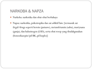 NARKOBA & NAPZA
 Narkoba: narkotika dan obat-obat berbahaya
 Napza: narkotika, psikotropika dan zat adiktif lain {termasuk zat
ilegal/drugs seperti heroin (putauw), metamfetamin (sabu), mariyuana
(ganja), dan halusinogen (LSD), serta obat resep yang disalahgunakan
(bensodiazepin/pil BK, pil koplo)}
 