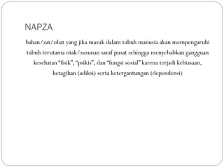 NAPZA
bahan/zat/obat yang jika masuk dalam tubuh manusia akan mempengaruhi
tubuh terutama otak/susunan saraf pusat sehingga menyebabkan gangguan
kesehatan “fisik”,“psikis”, dan “fungsi sosial” karena terjadi kebiasaan,
ketagihan (adiksi) serta ketergantungan (dependensi)
 