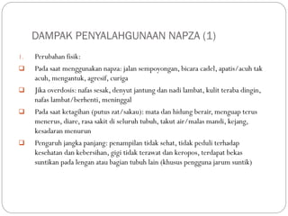 DAMPAK PENYALAHGUNAAN NAPZA (1)
1. Perubahan fisik:
 Pada saat menggunakan napza: jalan sempoyongan, bicara cadel, apatis/acuh tak
acuh, mengantuk, agresif, curiga
 Jika overdosis: nafas sesak, denyut jantung dan nadi lambat, kulit teraba dingin,
nafas lambat/berhenti, meninggal
 Pada saat ketagihan (putus zat/sakau): mata dan hidung berair, menguap terus
menerus, diare, rasa sakit di seluruh tubuh, takut air/malas mandi, kejang,
kesadaran menurun
 Pengaruh jangka panjang: penampilan tidak sehat, tidak peduli terhadap
kesehatan dan kebersihan, gigi tidak terawat dan keropos, terdapat bekas
suntikan pada lengan atau bagian tubuh lain (khusus pengguna jarum suntik)
 