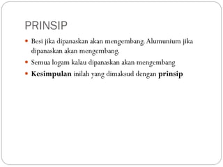 PRINSIP
 Besi jika dipanaskan akan mengembang.Alumunium jika
dipanaskan akan mengembang.
 Semua logam kalau dipanaskan akan mengembang
 Kesimpulan inilah yang dimaksud dengan prinsip
 