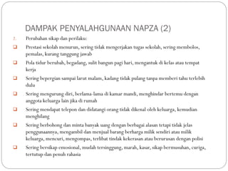 DAMPAK PENYALAHGUNAAN NAPZA (2)
2. Perubahan sikap dan perilaku:
 Prestasi sekolah menurun, sering tidak mengerjakan tugas sekolah, sering membolos,
pemalas, kurang tanggung jawab
 Pola tidur berubah, begadang, sulit bangun pagi hari, mengantuk di kelas atau tempat
kerja
 Sering bepergian sampai larut malam, kadang tidak pulang tanpa memberi tahu terlebih
dulu
 Sering mengurung diri, berlama-lama di kamar mandi, menghindar bertemu dengan
anggota keluarga lain jika di rumah
 Sering mendapat telepon dan didatangi orang tidak dikenal oleh keluarga, kemudian
menghilang
 Sering berbohong dan minta banyak uang dengan berbagai alasan tetapi tidak jelas
penggunaannya, mengambil dan menjual barang berharga milik sendiri atau milik
keluarga, mencuri, mengompas, terlibat tindak kekerasan atau berurusan dengan polisi
 Sering bersikap emosional, mudah tersinggung, marah, kasar, sikap bermusuhan, curiga,
tertutup dan penuh rahasia
 