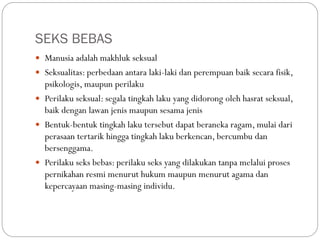 SEKS BEBAS
 Manusia adalah makhluk seksual
 Seksualitas: perbedaan antara laki-laki dan perempuan baik secara fisik,
psikologis, maupun perilaku
 Perilaku seksual: segala tingkah laku yang didorong oleh hasrat seksual,
baik dengan lawan jenis maupun sesama jenis
 Bentuk-bentuk tingkah laku tersebut dapat beraneka ragam, mulai dari
perasaan tertarik hingga tingkah laku berkencan, bercumbu dan
bersenggama.
 Perilaku seks bebas: perilaku seks yang dilakukan tanpa melalui proses
pernikahan resmi menurut hukum maupun menurut agama dan
kepercayaan masing-masing individu.
 