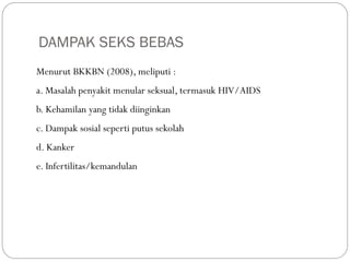 DAMPAK SEKS BEBAS
Menurut BKKBN (2008), meliputi :
a. Masalah penyakit menular seksual, termasuk HIV/AIDS
b. Kehamilan yang tidak diinginkan
c. Dampak sosial seperti putus sekolah
d. Kanker
e. Infertilitas/kemandulan
 