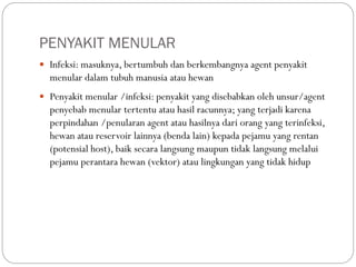 PENYAKIT MENULAR
 Infeksi: masuknya, bertumbuh dan berkembangnya agent penyakit
menular dalam tubuh manusia atau hewan
 Penyakit menular /infeksi: penyakit yang disebabkan oleh unsur/agent
penyebab menular tertentu atau hasil racunnya; yang terjadi karena
perpindahan /penularan agent atau hasilnya dari orang yang terinfeksi,
hewan atau reservoir lainnya (benda lain) kepada pejamu yang rentan
(potensial host), baik secara langsung maupun tidak langsung melalui
pejamu perantara hewan (vektor) atau lingkungan yang tidak hidup
 