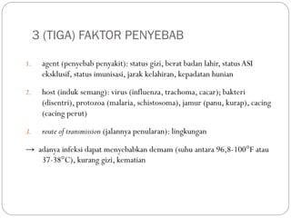 3 (TIGA) FAKTOR PENYEBAB
1. agent (penyebab penyakit): status gizi, berat badan lahir, statusASI
eksklusif, status imunisasi, jarak kelahiran, kepadatan hunian
2. host (induk semang): virus (influenza, trachoma, cacar); bakteri
(disentri), protozoa (malaria, schistosoma), jamur (panu, kurap), cacing
(cacing perut)
3. route of transmission (jalannya penularan): lingkungan
→ adanya infeksi dapat menyebabkan demam (suhu antara 96,8-100°F atau
37-38°C), kurang gizi, kematian
 
