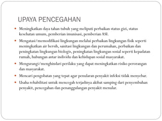 UPAYA PENCEGAHAN
 Meningkatkan daya tahan tubuh yang meliputi perbaikan status gizi, status
kesehatan umum, pemberian imunisasi, pemberianASI.
 Mengatasi/memodifikasi lingkungan melalui perbaikan lingkungan fisik seperti
meningkatkan air bersih, sanitasi lingkungan dan perumahan, perbaikan dan
peningkatan lingkungan biologis, peningkatan lingkungan sosial seperti kepadatan
rumah, hubungan antar individu dan kehidupan sosial masyarakat.
 Mengurangi/menghindari perilaku yang dapat meningkatkan risiko perorangan
dan masyarakat.
 Mencari pengobatan yang tepat agar penularan penyakit infeksi tidak menyebar.
 Usaha rehabilitasi untuk mencegah terjadinya akibat samping dari penyembuhan
penyakit, pencegahan dan penanggulangan penyakit menular.
 