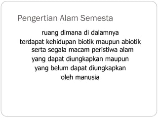 Pengertian Alam Semesta
ruang dimana di dalamnya
terdapat kehidupan biotik maupun abiotik
serta segala macam peristiwa alam
yang dapat diungkapkan maupun
yang belum dapat diungkapkan
oleh manusia
 
