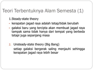 Teori Terbentuknya Alam Semesta (1)
1.Steady-state theory
• kerapatan jagad raya adalah tetap/tidak berubah
• galaksi baru yang tercipta akan membuat jagad raya
tampak sama tidak hanya dari tempat yang berbeda
tetapi juga sepanjang masa
2. Unsteady-state theory (Big Bang)
setiap galaksi bergerak saling menjauhi sehingga
kerapatan jagad raya lebih besar
 
