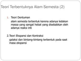 Teori Terbentuknya Alam Semesta (2)
1. Teori Dentuman
alam semesta terbentuk karena adanya ledakan
massa yang sangat hebat yang disebabkan oleh
adanya reaksi inti
2.Teori Ekspansi dan Kontraksi
galaksi dan bintang-bintang terbentuk pada saat
masa ekspansi
 