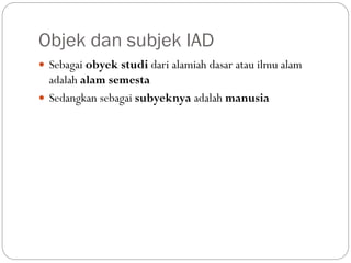 Objek dan subjek IAD
 Sebagai obyek studi dari alamiah dasar atau ilmu alam
adalah alam semesta
 Sedangkan sebagai subyeknya adalah manusia
 