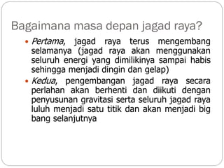 Bagaimana masa depan jagad raya?
 Pertama, jagad raya terus mengembang
selamanya (jagad raya akan menggunakan
seluruh energi yang dimilikinya sampai habis
sehingga menjadi dingin dan gelap)
 Kedua, pengembangan jagad raya secara
perlahan akan berhenti dan diikuti dengan
penyusunan gravitasi serta seluruh jagad raya
luluh menjadi satu titik dan akan menjadi big
bang selanjutnya
 