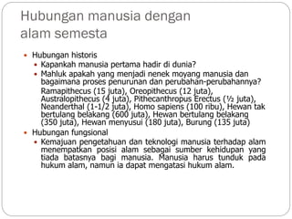 Hubungan manusia dengan
alam semesta
 Hubungan historis
 Kapankah manusia pertama hadir di dunia?
 Mahluk apakah yang menjadi nenek moyang manusia dan
bagaimana proses penurunan dan perubahan-perubahannya?
Ramapithecus (15 juta), Oreopithecus (12 juta),
Australopithecus (4 juta), Pithecanthropus Erectus (½ juta),
Neanderthal (1-1/2 juta), Homo sapiens (100 ribu), Hewan tak
bertulang belakang (600 juta), Hewan bertulang belakang
(350 juta), Hewan menyusui (180 juta), Burung (135 juta)
 Hubungan fungsional
 Kemajuan pengetahuan dan teknologi manusia terhadap alam
menempatkan posisi alam sebagai sumber kehidupan yang
tiada batasnya bagi manusia. Manusia harus tunduk pada
hukum alam, namun ia dapat mengatasi hukum alam.
 