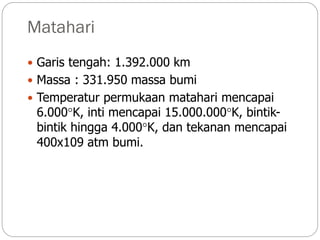 Matahari
 Garis tengah: 1.392.000 km
 Massa : 331.950 massa bumi
 Temperatur permukaan matahari mencapai
6.000K, inti mencapai 15.000.000K, bintik-
bintik hingga 4.000K, dan tekanan mencapai
400x109 atm bumi.
 