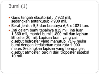 Bumi (1)
 Garis tengah ekuatorial : 7.923 mil,
sedangkan antarkutub 7.900 mil.
 Berat jenis : 5,5 dan beratnya 6,6 x 1021 ton.
 Inti dalam bumi tebalnya 815 mil, inti luar
1.360 mil, mantel bumi 1.800 mil dan lapisan
lithosfer 20 mil. Lapisan bumi yang cair
disebut hidrosfer yang menutupi 71% muka
bumi dengan kedalaman rata-rata 4.000
meter. Sedangkan lapisan yang berupa gas
disebut atmosfer, terdiri dari troposfer setebal
10 mil.
 