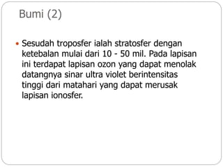 Bumi (2)
 Sesudah troposfer ialah stratosfer dengan
ketebalan mulai dari 10 - 50 mil. Pada lapisan
ini terdapat lapisan ozon yang dapat menolak
datangnya sinar ultra violet berintensitas
tinggi dari matahari yang dapat merusak
lapisan ionosfer.
 