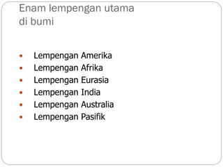 Enam lempengan utama
di bumi
 Lempengan Amerika
 Lempengan Afrika
 Lempengan Eurasia
 Lempengan India
 Lempengan Australia
 Lempengan Pasifik
 