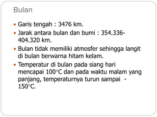 Bulan
 Garis tengah : 3476 km.
 Jarak antara bulan dan bumi : 354.336-
404.320 km.
 Bulan tidak memiliki atmosfer sehingga langit
di bulan berwarna hitam kelam.
 Temperatur di bulan pada siang hari
mencapai 100C dan pada waktu malam yang
panjang, temperaturnya turun sampai -
150C.
 