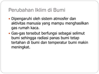 Perubahan Iklim di Bumi
 Dipengaruhi oleh sistem atmosfer dan
aktivitas manusia yang mampu menghasilkan
gas rumah kaca.
 Gas-gas tersebut berfungsi sebagai selimut
bumi sehingga radiasi panas bumi tetap
tertahan di bumi dan temperatur bumi makin
meningkat.
 