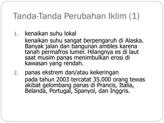 Tanda-Tanda Perubahan Iklim (1)
1. kenaikan suhu lokal
kenaikan suhu sangat berpengaruh di Alaska.
Banyak jalan dan bangunan ambles karena
tanah permafros lumer. Hilangnya es di laut
saat musim panas menimbulkan erosi di
kawasan yang rendah.
2. panas ekstrem dan/atau kekeringan
pada tahun 2003 tercatat 35.000 orang tewas
akibat gelombang panas di Prancis, Italia,
Belanda, Portugal, Spanyol, dan Inggris.
 