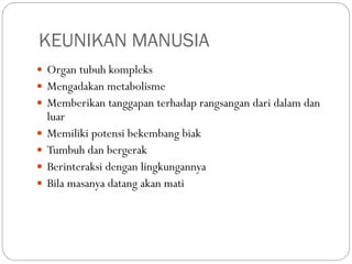 KEUNIKAN MANUSIA
 Organ tubuh kompleks
 Mengadakan metabolisme
 Memberikan tanggapan terhadap rangsangan dari dalam dan
luar
 Memiliki potensi bekembang biak
 Tumbuh dan bergerak
 Berinteraksi dengan lingkungannya
 Bila masanya datang akan mati
 