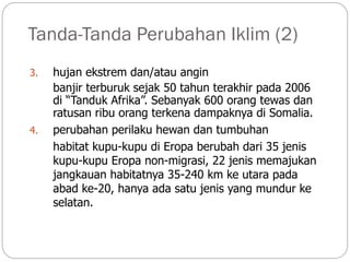 Tanda-Tanda Perubahan Iklim (2)
3. hujan ekstrem dan/atau angin
banjir terburuk sejak 50 tahun terakhir pada 2006
di “Tanduk Afrika”. Sebanyak 600 orang tewas dan
ratusan ribu orang terkena dampaknya di Somalia.
4. perubahan perilaku hewan dan tumbuhan
habitat kupu-kupu di Eropa berubah dari 35 jenis
kupu-kupu Eropa non-migrasi, 22 jenis memajukan
jangkauan habitatnya 35-240 km ke utara pada
abad ke-20, hanya ada satu jenis yang mundur ke
selatan.
 