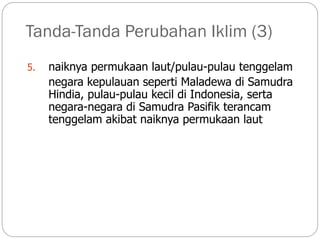 Tanda-Tanda Perubahan Iklim (3)
5. naiknya permukaan laut/pulau-pulau tenggelam
negara kepulauan seperti Maladewa di Samudra
Hindia, pulau-pulau kecil di Indonesia, serta
negara-negara di Samudra Pasifik terancam
tenggelam akibat naiknya permukaan laut
 
