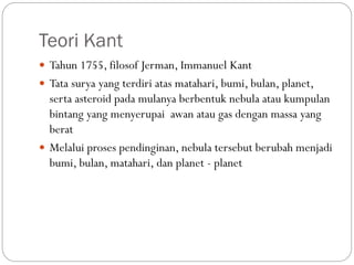 Teori Kant
 Tahun 1755, filosof Jerman, Immanuel Kant
 Tata surya yang terdiri atas matahari, bumi, bulan, planet,
serta asteroid pada mulanya berbentuk nebula atau kumpulan
bintang yang menyerupai awan atau gas dengan massa yang
berat
 Melalui proses pendinginan, nebula tersebut berubah menjadi
bumi, bulan, matahari, dan planet - planet
 